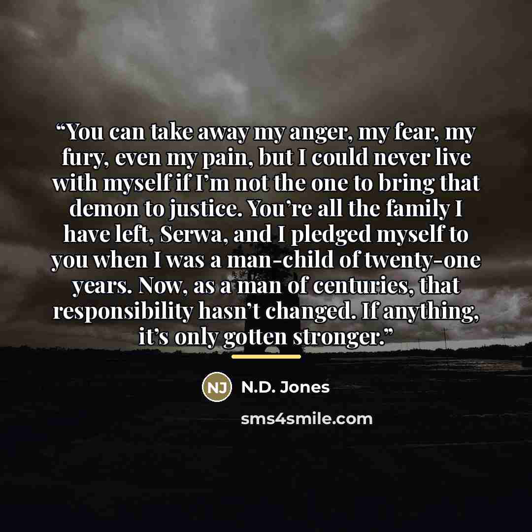 “You can take away my anger, my fear, my fury, even my pain, but I could never live with myself if I’m not the one to bring that demon to justice. You’re all the family I have left, Serwa, and I pledged myself to you when I was a man-child of twenty-one years. Now, as a man of centuries, that…” quote by N.D. Jones