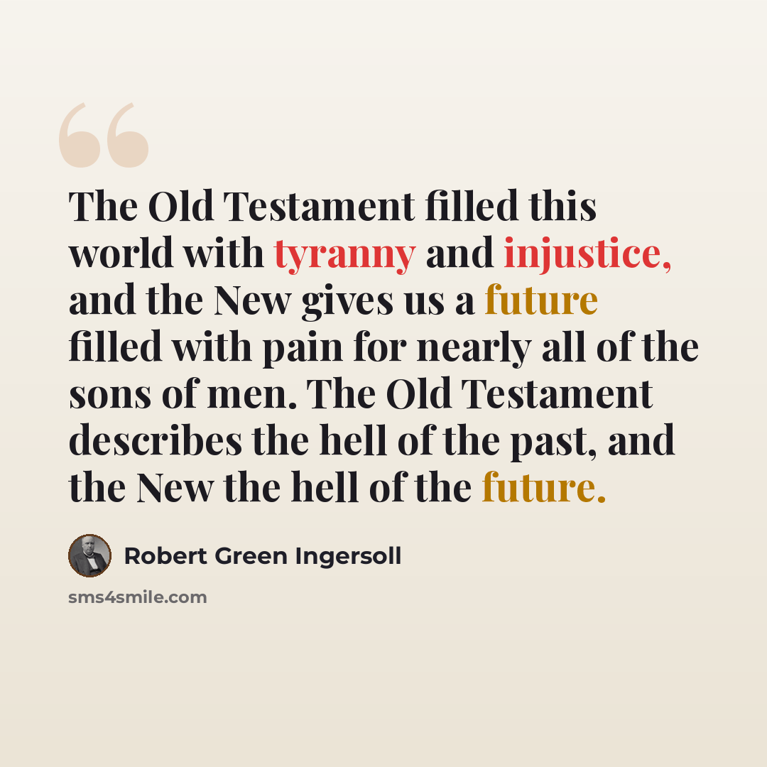 “The Old Testament filled this world with tyranny and injustice, and the New gives us a future filled with pain for nearly all of the sons of men. The Old Testament describes the hell of the past, and the New the hell of the future.” quote by Robert Green Ingersoll