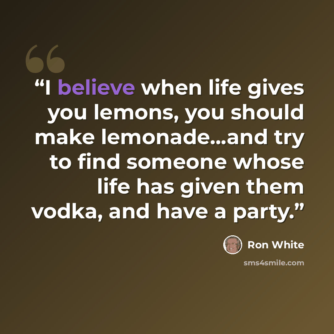 “I believe when life gives you lemons, you should make lemonade...and try to find someone whose life has given them vodka, and have a party.” quote by Ron White