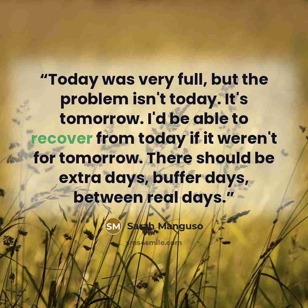 “Today was very full, but the problem isn't today. It's tomorrow. I'd be able to recover from today if it weren't for tomorrow. There should be extra days, buffer days, between real days.” quote by Sarah Manguso