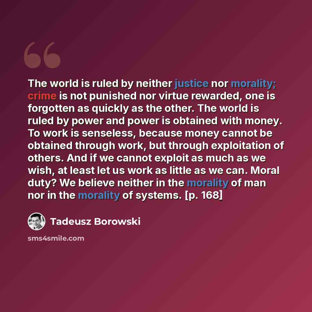 “The world is ruled by neither justice nor morality; crime is not punished nor virtue rewarded, one is forgotten as quickly as the other. The world is ruled by power and power is obtained with money. To work is senseless, because money cannot be obtained through work, but through exploitation of…” quote by Tadeusz Borowski