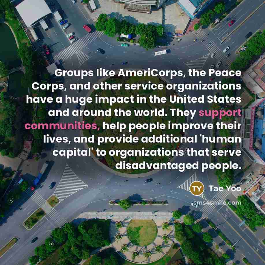 “Groups like AmeriCorps, the Peace Corps, and other service organizations have a huge impact in the United States and around the world. They support communities, help people improve their lives, and provide additional 'human capital' to organizations that serve disadvantaged people.” quote by Tae Yoo