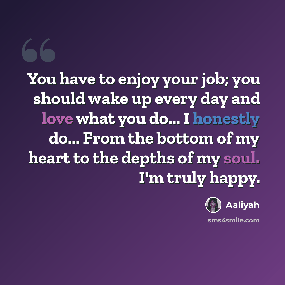 “You have to enjoy your job; you should wake up every day and love what you do... I honestly do... From the bottom of my heart to the depths of my soul. I'm truly happy.” quote by Aaliyah