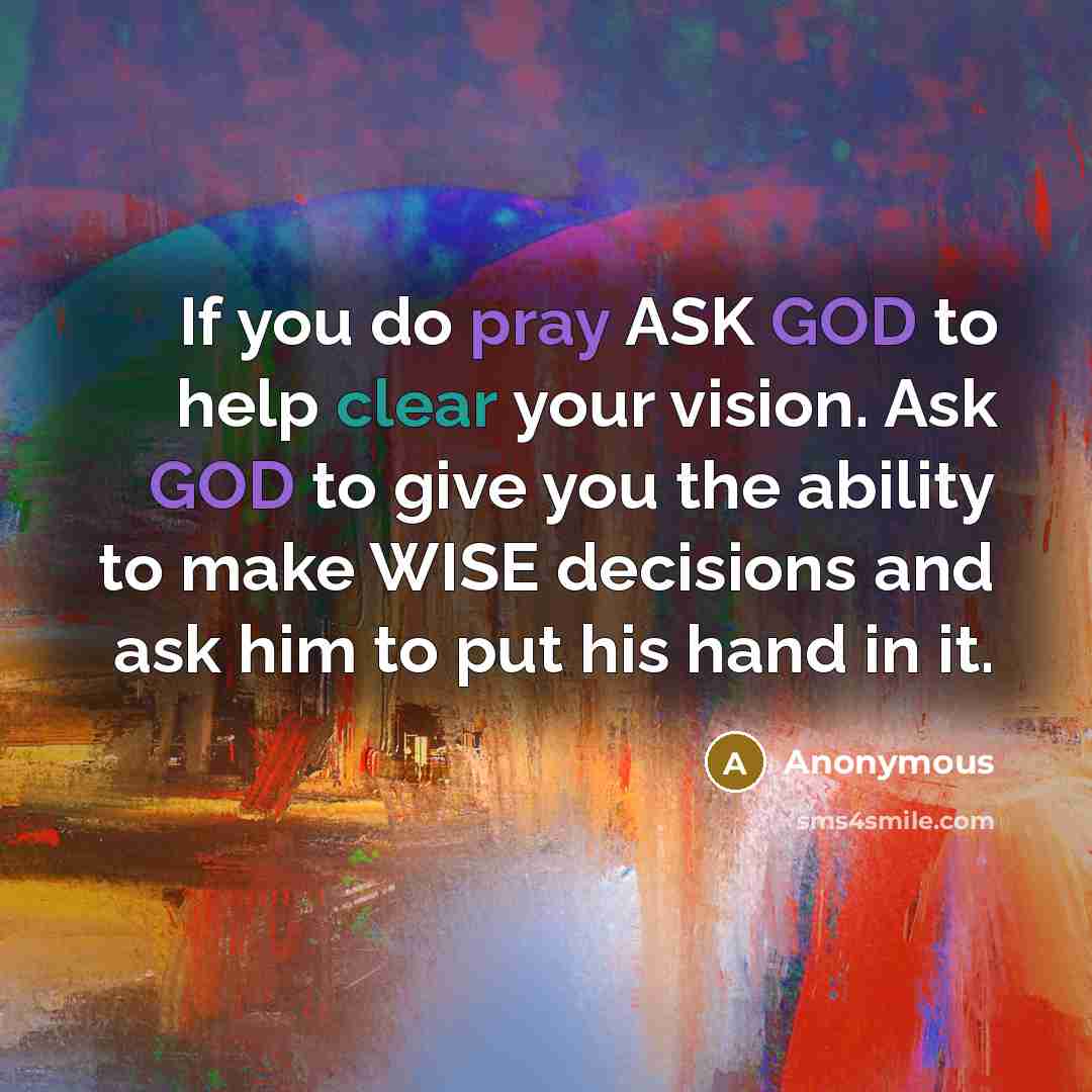 “If you do pray ASK GOD to help clear your vision. Ask GOD to give you the ability to make WISE decisions and ask him to put his hand in it.” quote by Anonymous