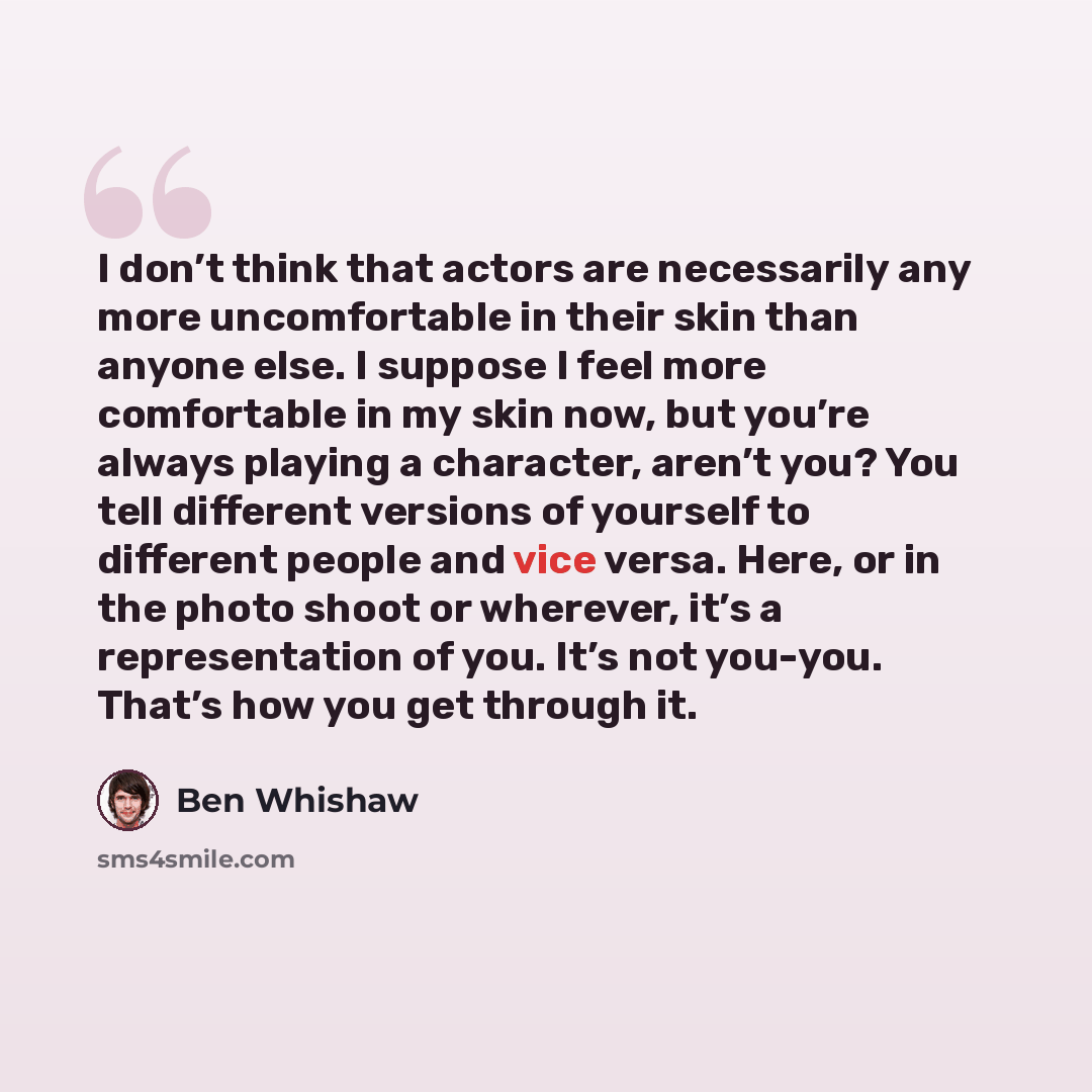 “I don’t think that actors are necessarily any more uncomfortable in their skin than anyone else. I suppose I feel more comfortable in my skin now, but you’re always playing a character, aren’t you? You tell different versions of yourself to different people and vice versa. Here, or in the photo…” quote by Ben Whishaw