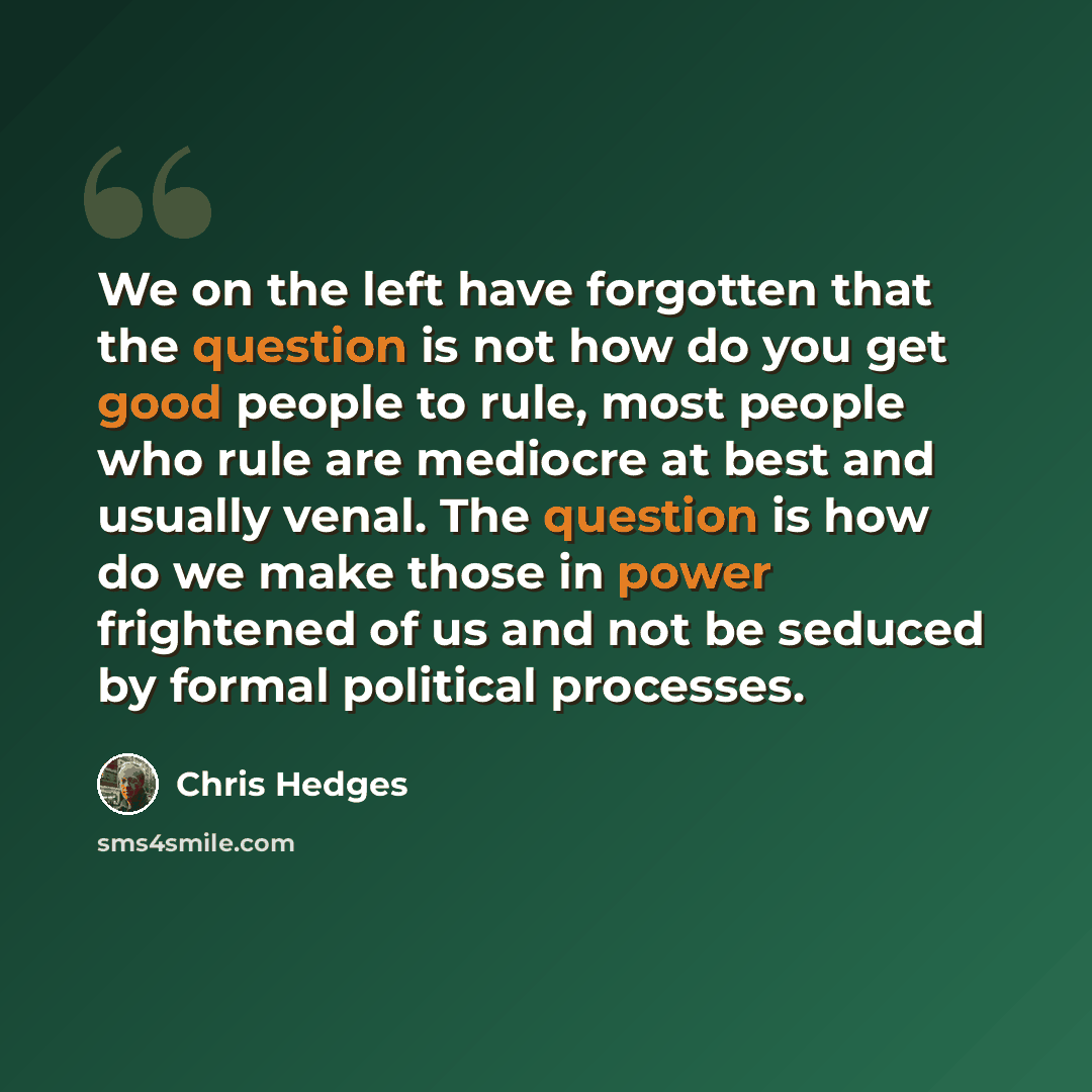 “We on the left have forgotten that the question is not how do you get good people to rule, most people who rule are mediocre at best and usually venal. The question is how do we make those in power frightened of us and not be seduced by formal political processes.” quote by Chris Hedges