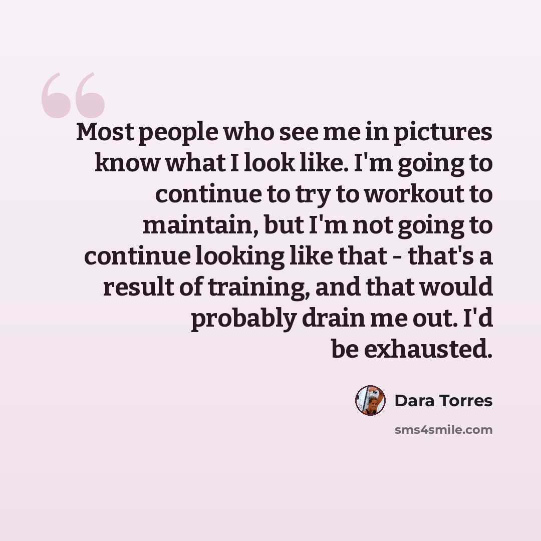 “Most people who see me in pictures know what I look like. I'm going to continue to try to workout to maintain, but I'm not going to continue looking like that - that's a result of training, and that would probably drain me out. I'd be exhausted.” quote by Dara Torres