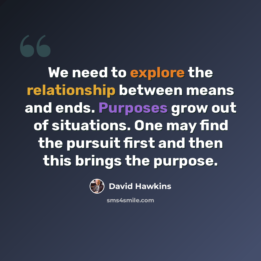 “We need to explore the relationship between means and ends. Purposes grow out of situations. One may find the pursuit first and then this brings the purpose.” quote by David Hawkins