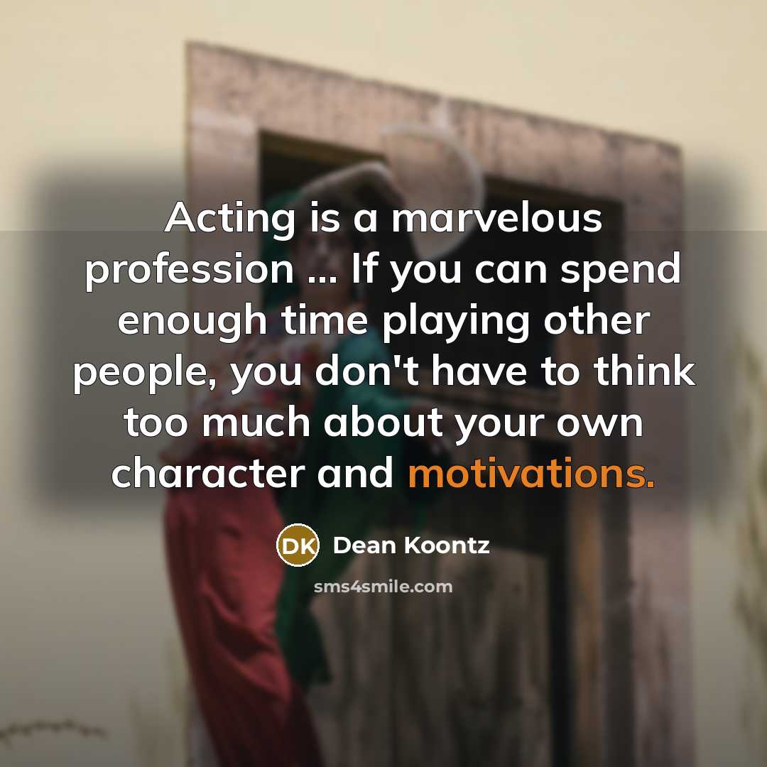 “Acting is a marvelous profession ... If you can spend enough time playing other people, you don't have to think too much about your own character and motivations.” quote by Dean Koontz