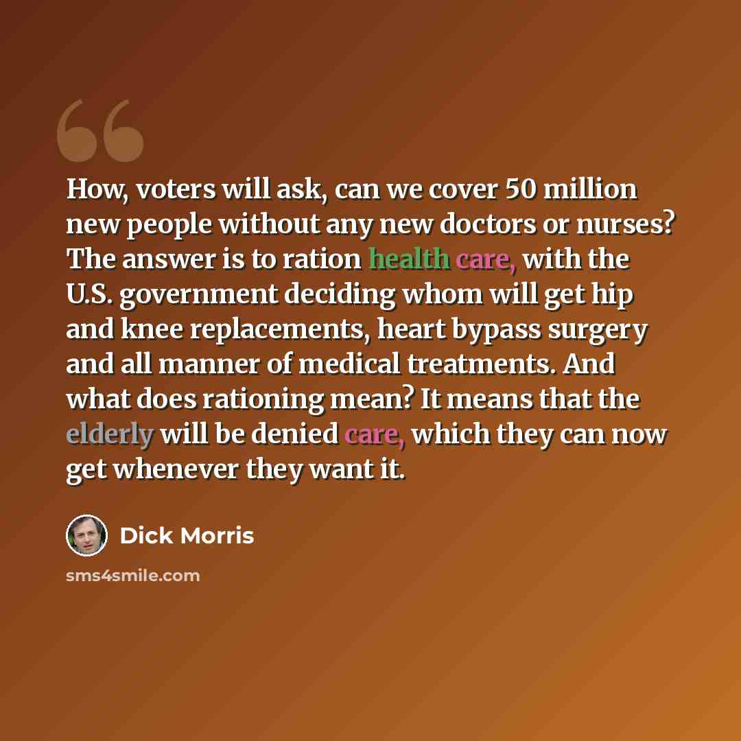 “How, voters will ask, can we cover 50 million new people without any new doctors or nurses? The answer is to ration health care, with the U.S. government deciding whom will get hip and knee replacements, heart bypass surgery and all manner of medical treatments. And what does rationing mean? It…” quote by Dick Morris