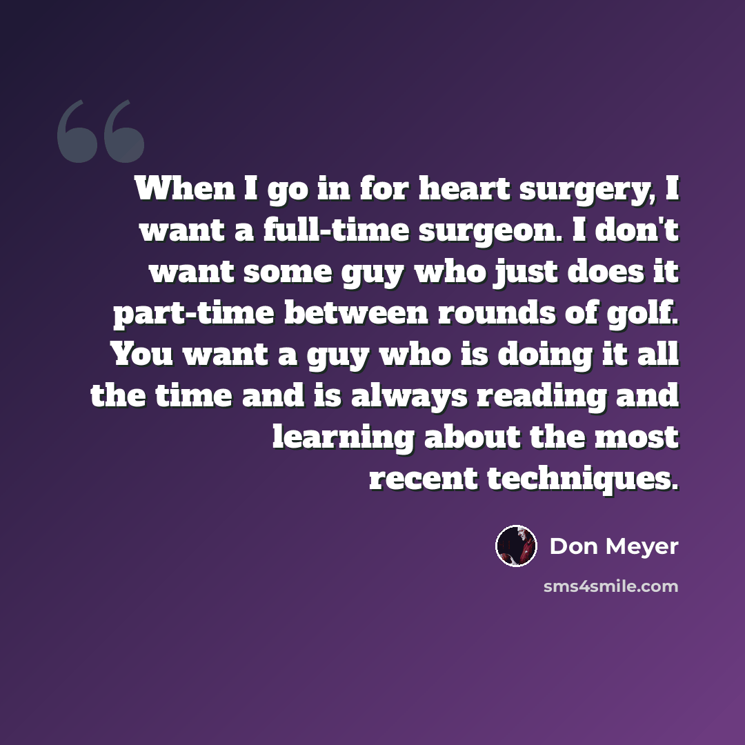 “When I go in for heart surgery, I want a full-time surgeon. I don't want some guy who just does it part-time between rounds of golf. You want a guy who is doing it all the time and is always reading and learning about the most recent techniques.” quote by Don Meyer