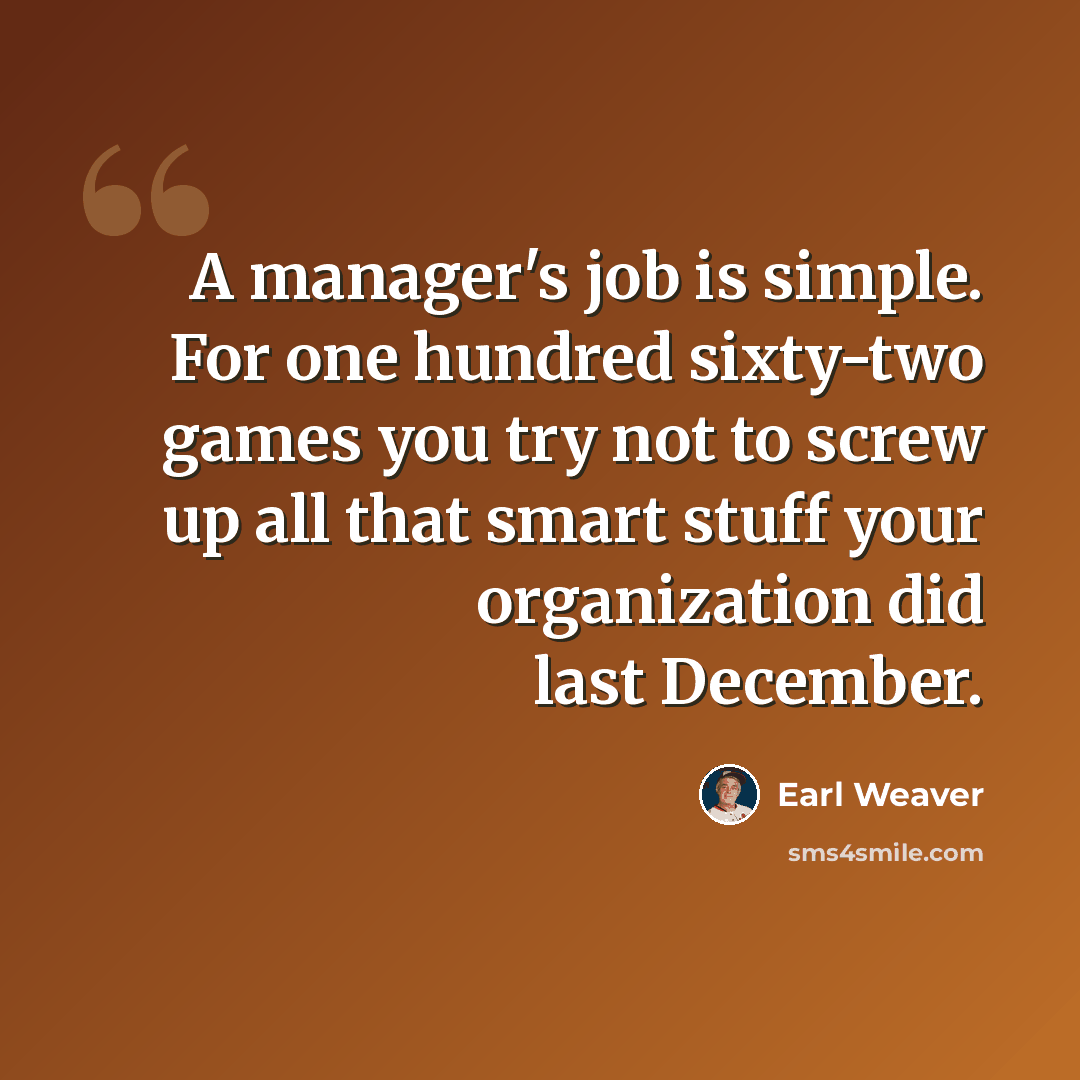 “A manager's job is simple. For one hundred sixty-two games you try not to screw up all that smart stuff your organization did last December.” quote by Earl Weaver