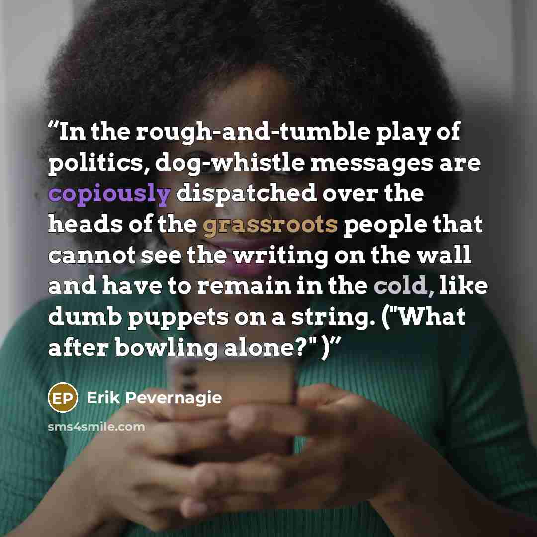 “In the rough-and-tumble play of politics, dog-whistle messages are copiously dispatched over the heads of the grassroots people that cannot see the writing on the wall and have to remain in the cold, like dumb puppets on a string. ("What after bowling alone?" )” quote by Erik Pevernagie