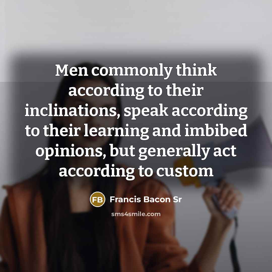“Men commonly think according to their inclinations, speak according to their learning and imbibed opinions, but generally act according to custom” quote by Francis Bacon Sr