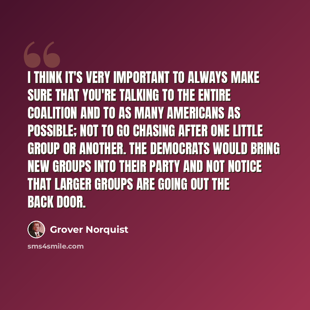 “I think it's very important to always make sure that you're talking to the entire coalition and to as many Americans as possible; not to go chasing after one little group or another. The Democrats would bring new groups into their party and not notice that larger groups are going out the back door.” quote by Grover Norquist