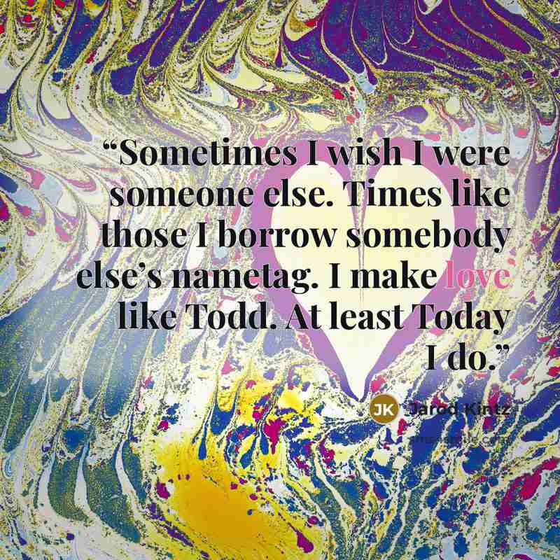 “Sometimes I wish I were someone else. Times like those I borrow somebody else’s nametag. I make love like Todd. At least Today I do.” quote by Jarod Kintz