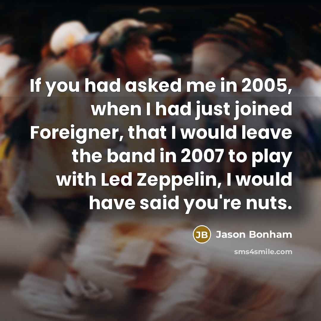 “If you had asked me in 2005, when I had just joined Foreigner, that I would leave the band in 2007 to play with Led Zeppelin, I would have said you're nuts.” quote by Jason Bonham