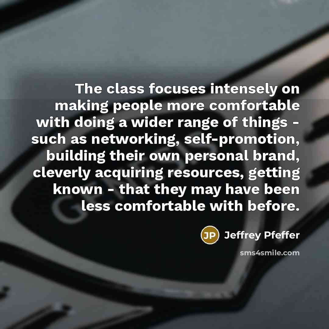 “The class focuses intensely on making people more comfortable with doing a wider range of things - such as networking, self-promotion, building their own personal brand, cleverly acquiring resources, getting known - that they may have been less comfortable with before.” quote by Jeffrey Pfeffer