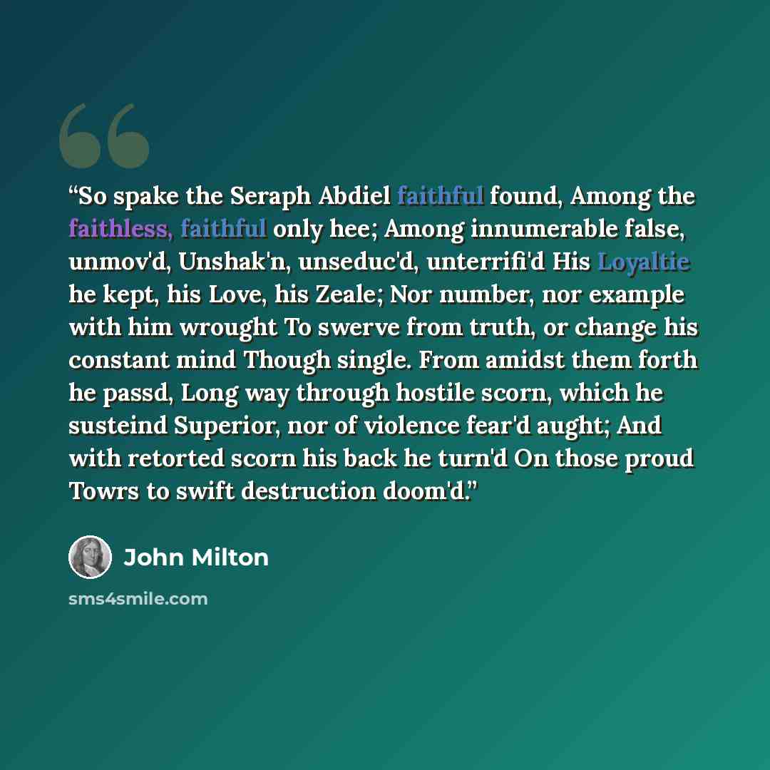 “So spake the Seraph Abdiel faithful found, Among the faithless, faithful only hee; Among innumerable false, unmov'd, Unshak'n, unseduc'd, unterrifi'd His Loyaltie he kept, his Love, his Zeale; Nor number, nor example with him wrought To swerve from truth, or change his constant mind Though single…” quote by John Milton