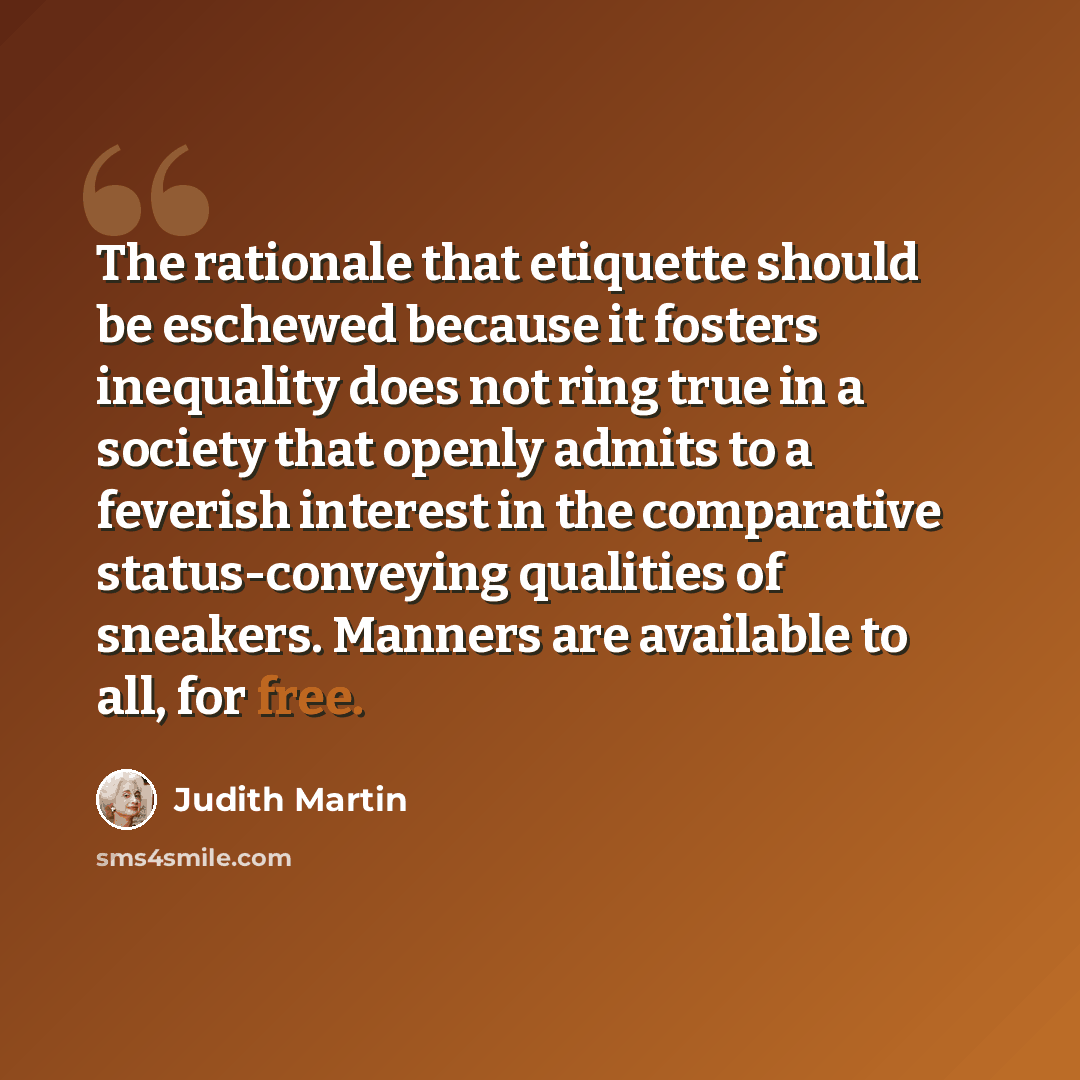“The rationale that etiquette should be eschewed because it fosters inequality does not ring true in a society that openly admits to a feverish interest in the comparative status-conveying qualities of sneakers. Manners are available to all, for free.” quote by Judith Martin