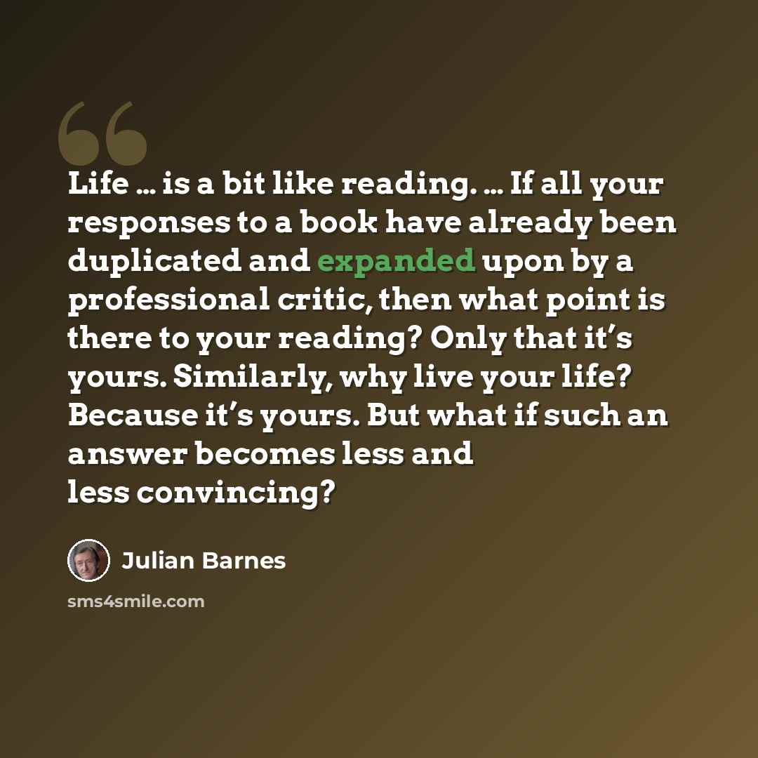 “Life … is a bit like reading. … If all your responses to a book have already been duplicated and expanded upon by a professional critic, then what point is there to your reading? Only that it’s yours. Similarly, why live your life? Because it’s yours. But what if such an answer becomes less and…” quote by Julian Barnes