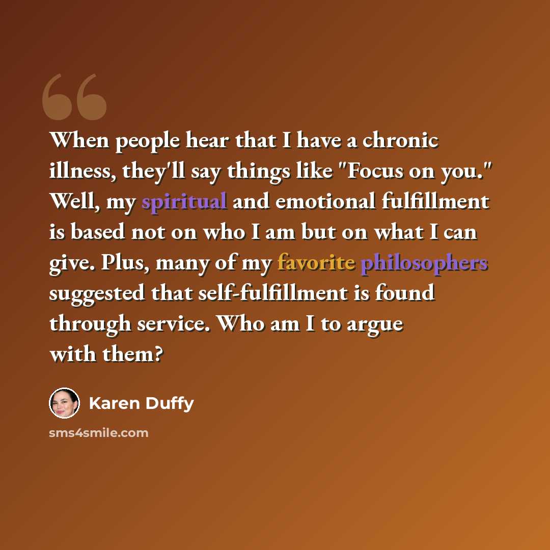 “When people hear that I have a chronic illness, they'll say things like "Focus on you." Well, my spiritual and emotional fulfillment is based not on who I am but on what I can give. Plus, many of my favorite philosophers suggested that self-fulfillment is found through service. Who am I to argue…” quote by Karen Duffy