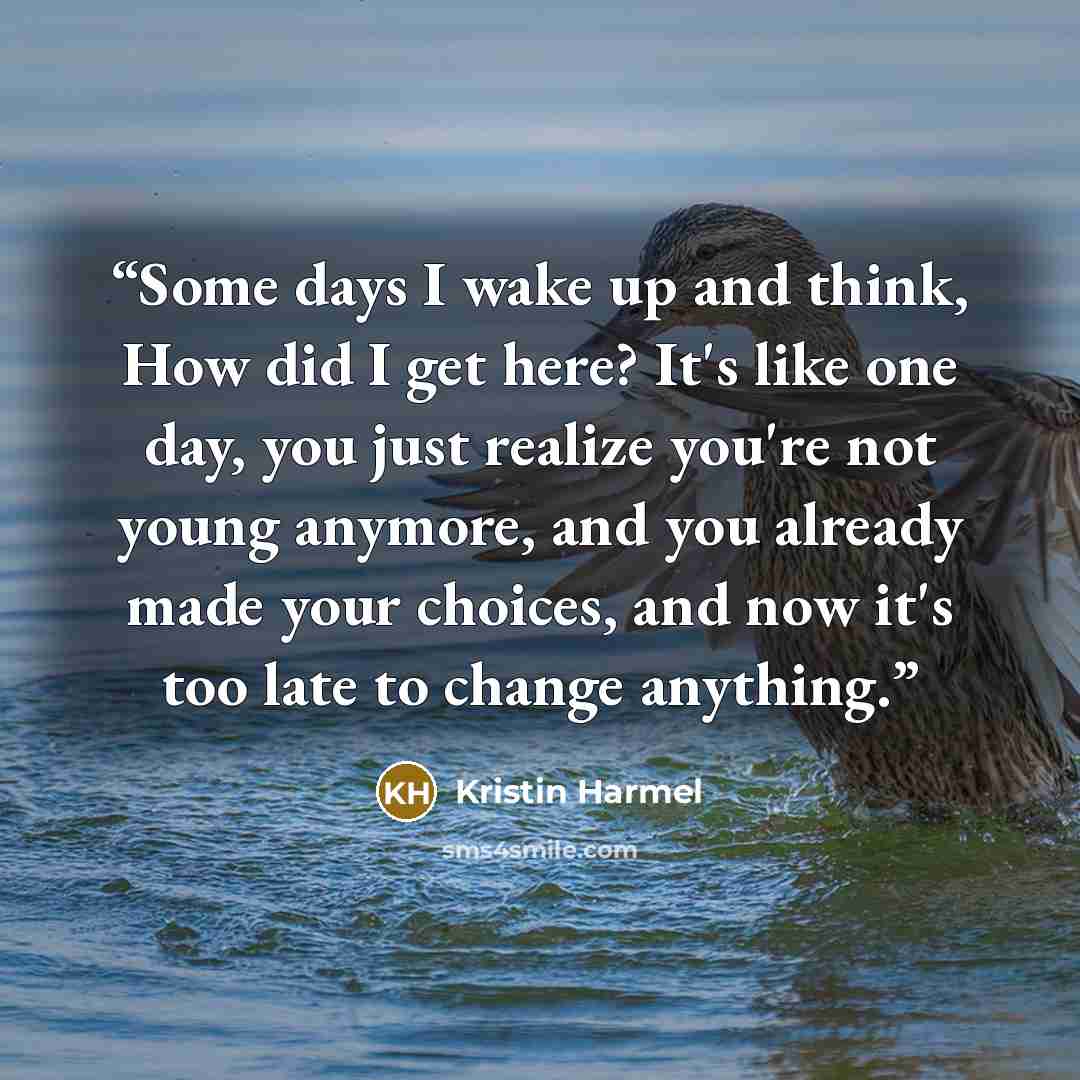 “Some days I wake up and think, How did I get here? It's like one day, you just realize you're not young anymore, and you already made your choices, and now it's too late to change anything.” quote by Kristin Harmel