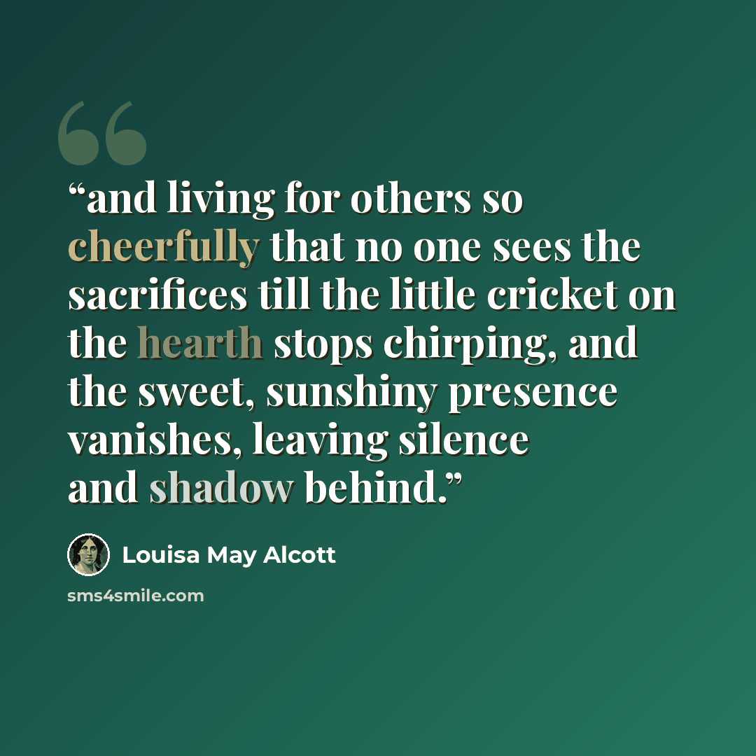 “and living for others so cheerfully that no one sees the sacrifices till the little cricket on the hearth stops chirping, and the sweet, sunshiny presence vanishes, leaving silence and shadow behind.” quote by Louisa May Alcott