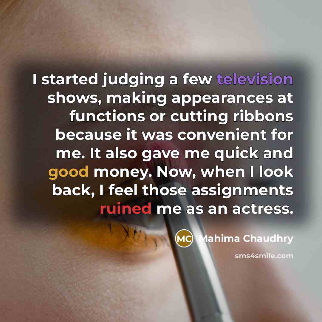 “I started judging a few television shows, making appearances at functions or cutting ribbons because it was convenient for me. It also gave me quick and good money. Now, when I look back, I feel those assignments ruined me as an actress.” quote by Mahima Chaudhry