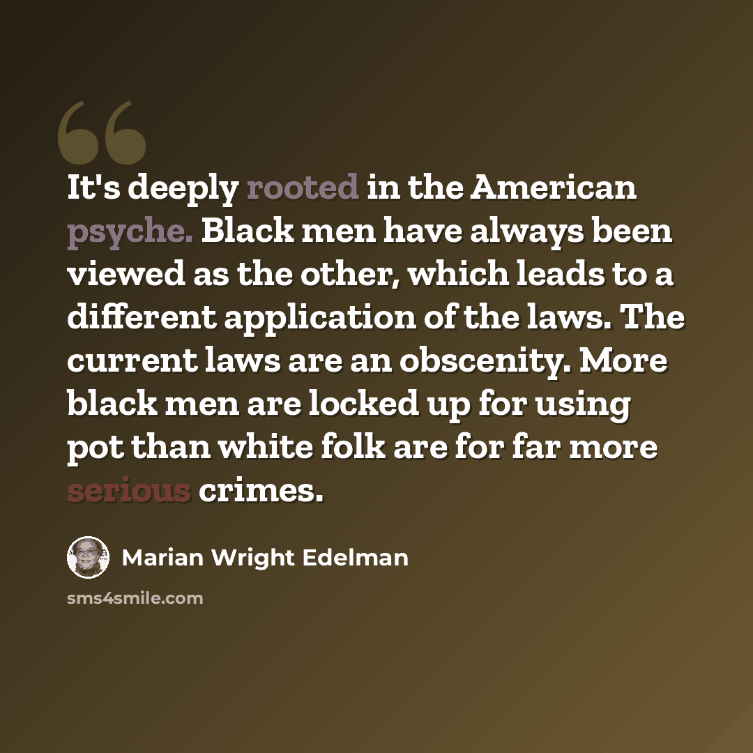 “It's deeply rooted in the American psyche. Black men have always been viewed as the other, which leads to a different application of the laws. The current laws are an obscenity. More black men are locked up for using pot than white folk are for far more serious crimes.” quote by Marian Wright Edelman