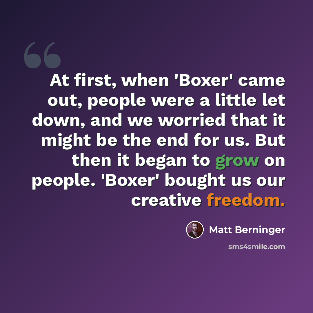 “At first, when 'Boxer' came out, people were a little let down, and we worried that it might be the end for us. But then it began to grow on people. 'Boxer' bought us our creative freedom.” quote by Matt Berninger