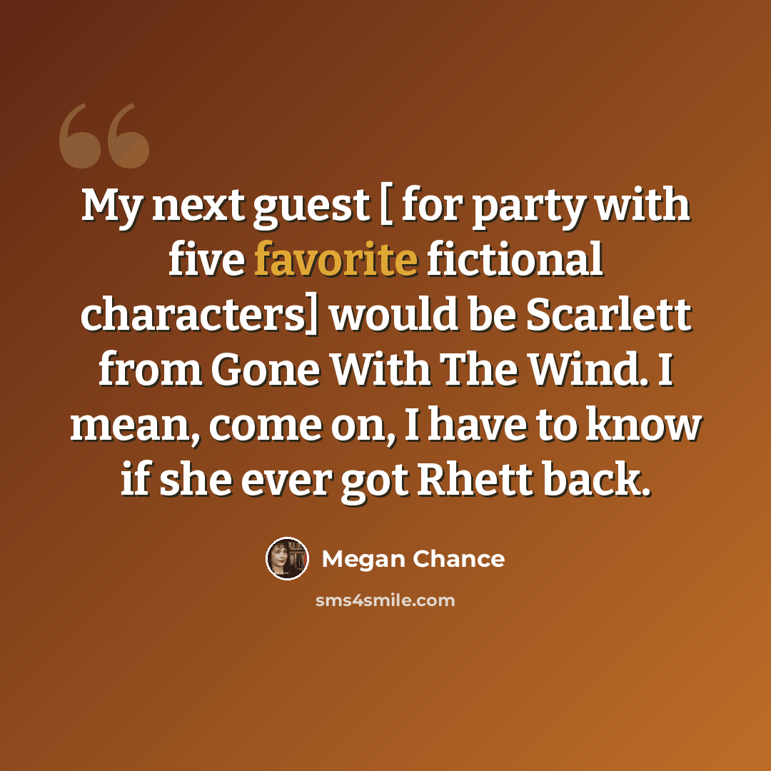“My next guest [ for party with five favorite fictional characters] would be Scarlett from Gone With The Wind. I mean, come on, I have to know if she ever got Rhett back.” quote by Megan Chance
