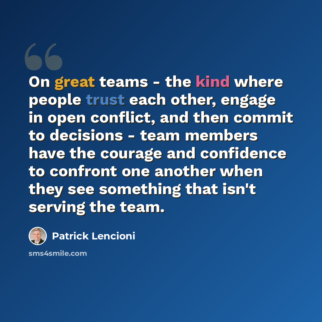 “On great teams - the kind where people trust each other, engage in open conflict, and then commit to decisions - team members have the courage and confidence to confront one another when they see something that isn't serving the team.” quote by Patrick Lencioni