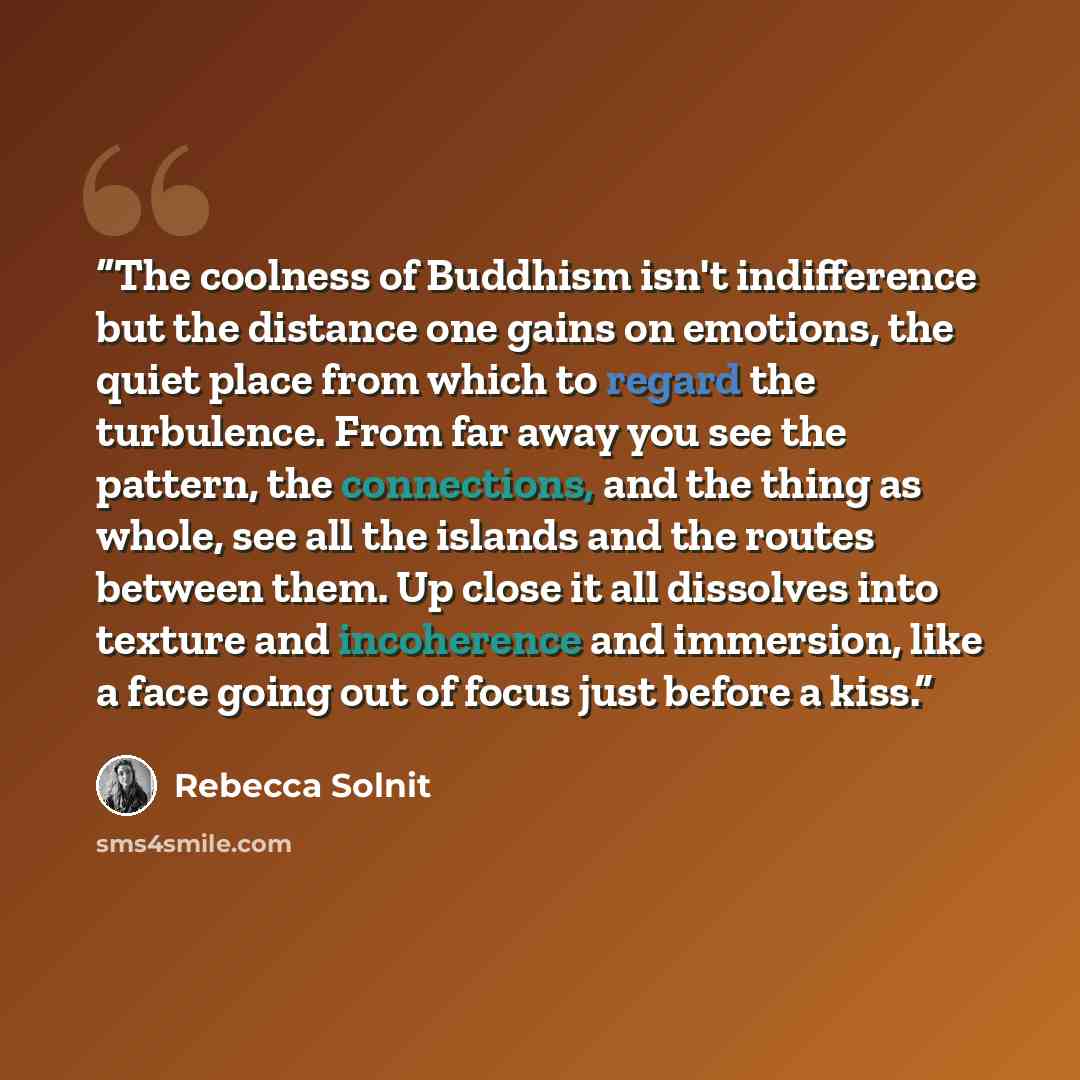“The coolness of Buddhism isn't indifference but the distance one gains on emotions, the quiet place from which to regard the turbulence. From far away you see the pattern, the connections, and the thing as whole, see all the islands and the routes between them. Up close it all dissolves into…” quote by Rebecca Solnit
