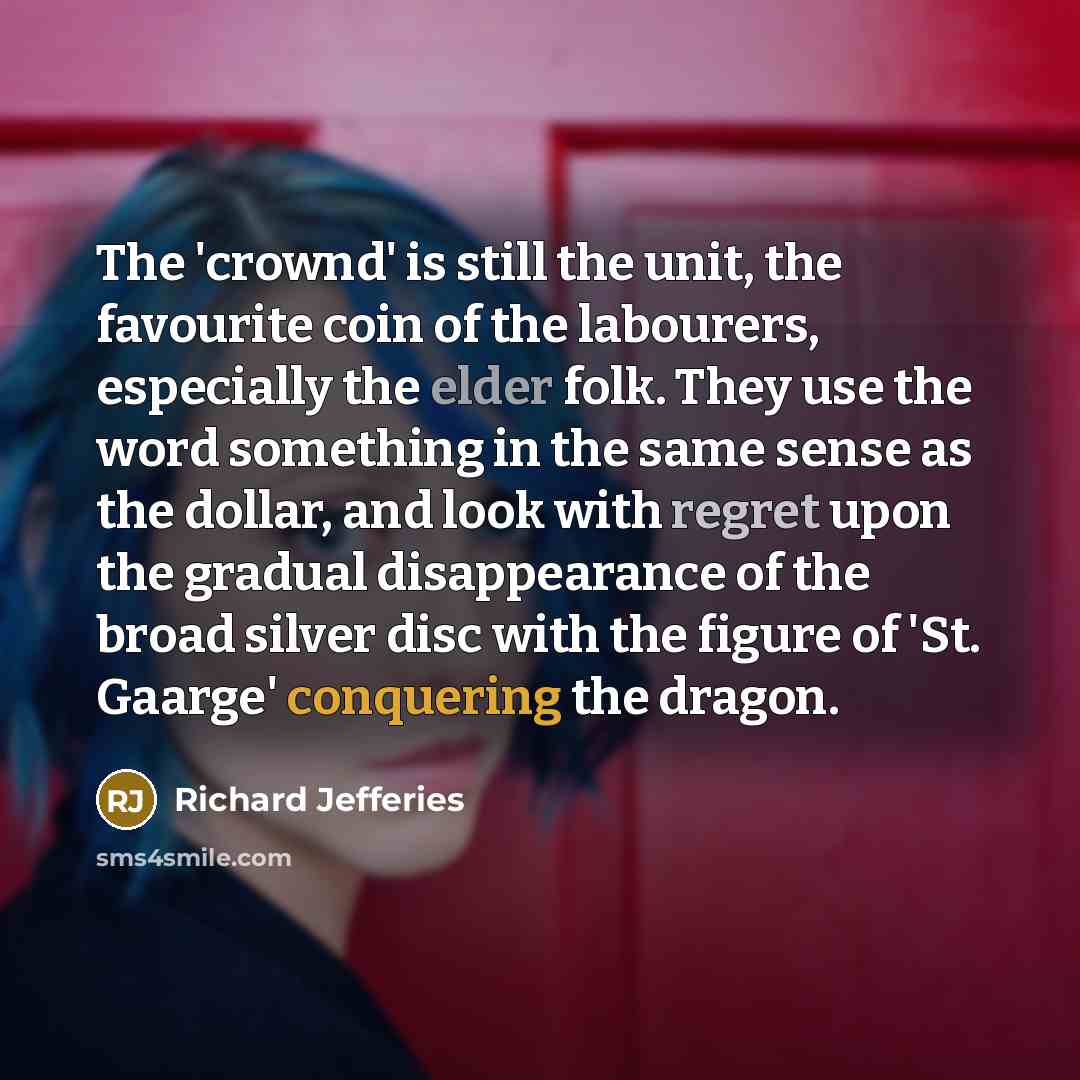 “The 'crownd' is still the unit, the favourite coin of the labourers, especially the elder folk. They use the word something in the same sense as the dollar, and look with regret upon the gradual disappearance of the broad silver disc with the figure of 'St. Gaarge' conquering the dragon.” quote by Richard Jefferies