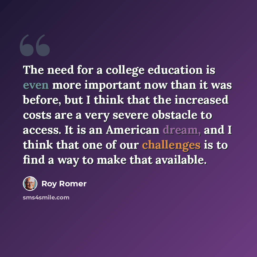“The need for a college education is even more important now than it was before, but I think that the increased costs are a very severe obstacle to access. It is an American dream, and I think that one of our challenges is to find a way to make that available.” quote by Roy Romer