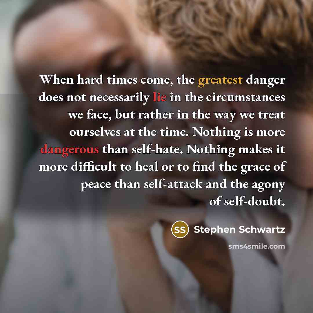 “When hard times come, the greatest danger does not necessarily lie in the circumstances we face, but rather in the way we treat ourselves at the time. Nothing is more dangerous than self-hate. Nothing makes it more difficult to heal or to find the grace of peace than self-attack and the agony of…” quote by Stephen Schwartz