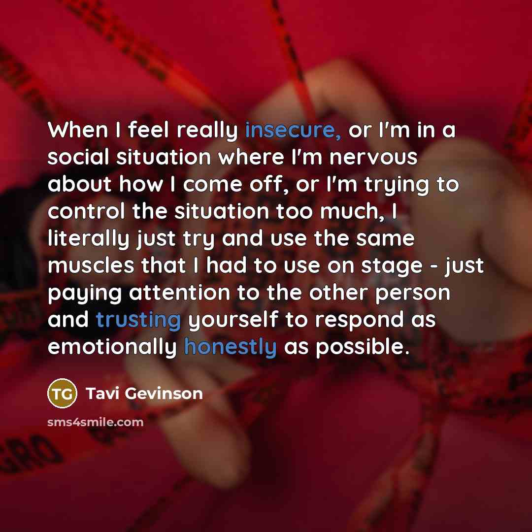 “When I feel really insecure, or I'm in a social situation where I'm nervous about how I come off, or I'm trying to control the situation too much, I literally just try and use the same muscles that I had to use on stage - just paying attention to the other person and trusting yourself to respond…” quote by Tavi Gevinson