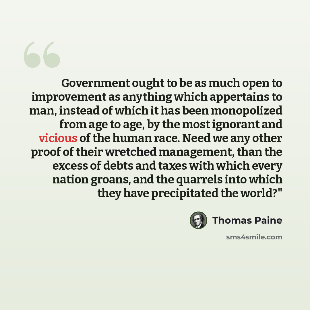 “Government ought to be as much open to improvement as anything which appertains to man, instead of which it has been monopolized from age to age, by the most ignorant and vicious of the human race. Need we any other proof of their wretched management, than the excess of debts and taxes with which…” quote by Thomas Paine
