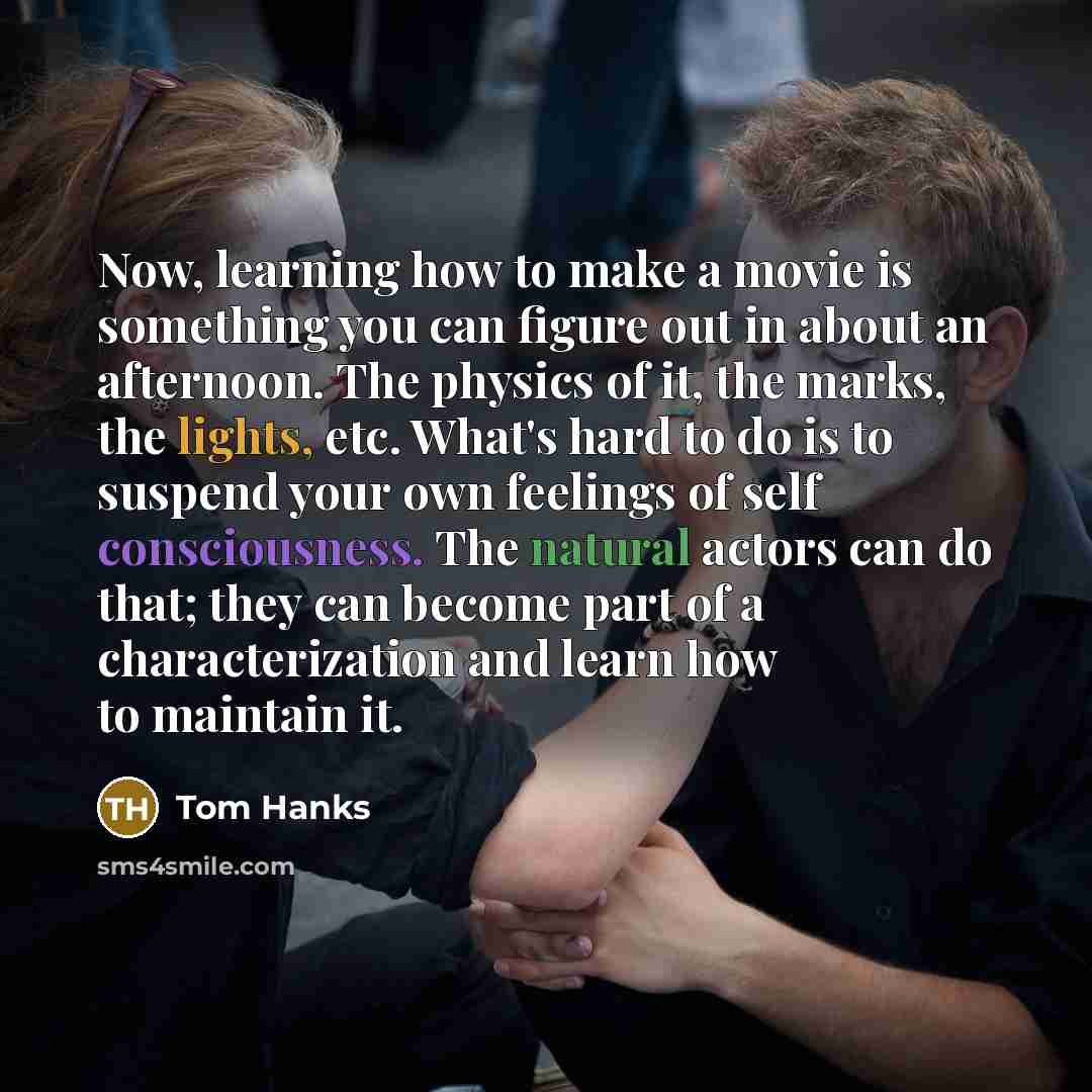 “Now, learning how to make a movie is something you can figure out in about an afternoon. The physics of it, the marks, the lights, etc. What's hard to do is to suspend your own feelings of self consciousness. The natural actors can do that; they can become part of a characterization and learn how…” quote by Tom Hanks