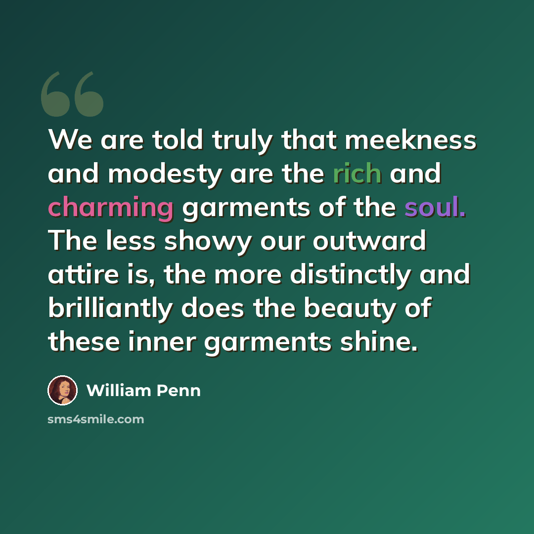 “We are told truly that meekness and modesty are the rich and charming garments of the soul. The less showy our outward attire is, the more distinctly and brilliantly does the beauty of these inner garments shine.” quote by William Penn