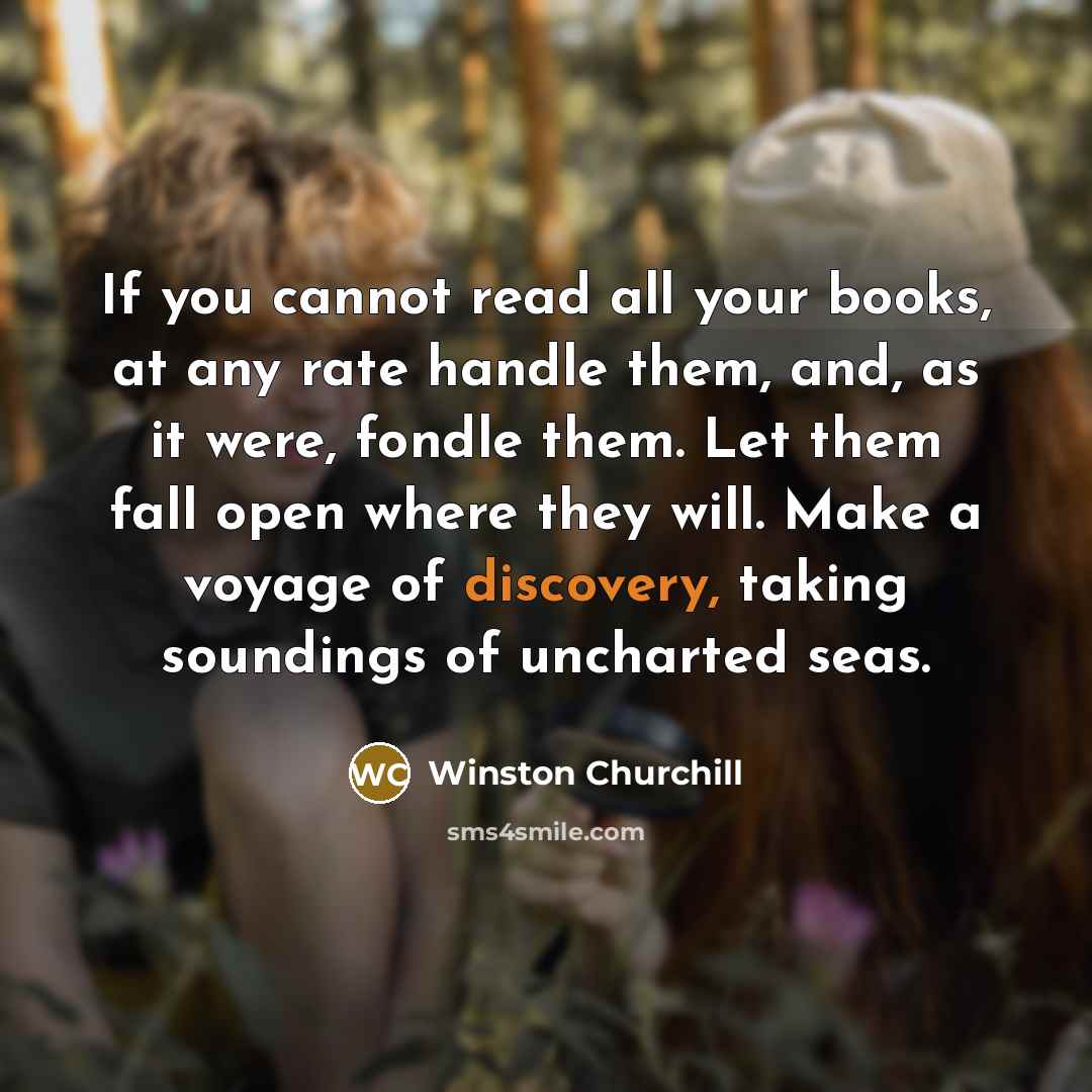 “If you cannot read all your books, at any rate handle them, and, as it were, fondle them. Let them fall open where they will. Make a voyage of discovery, taking soundings of uncharted seas.” quote by Winston Churchill