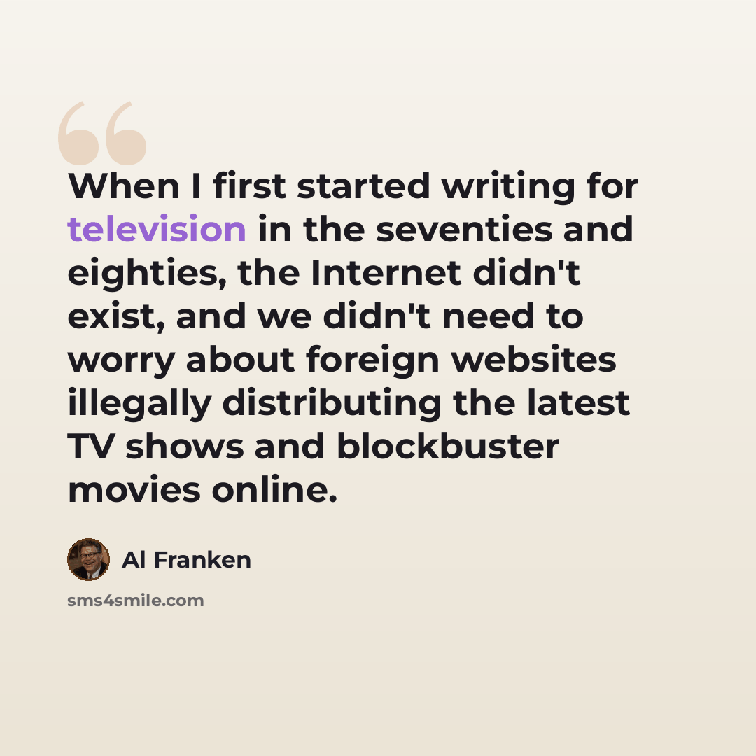 “When I first started writing for television in the seventies and eighties, the Internet didn't exist, and we didn't need to worry about foreign websites illegally distributing the latest TV shows and blockbuster movies online.” quote by Al Franken