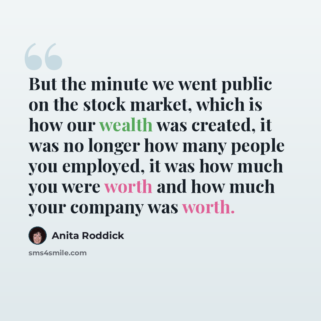 “But the minute we went public on the stock market, which is how our wealth was created, it was no longer how many people you employed, it was how much you were worth and how much your company was worth.” quote by Anita Roddick