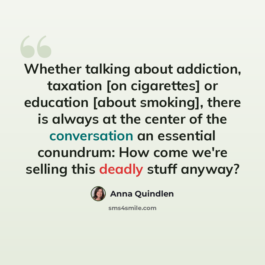 “Whether talking about addiction, taxation [on cigarettes] or education [about smoking], there is always at the center of the conversation an essential conundrum: How come we're selling this deadly stuff anyway?” quote by Anna Quindlen