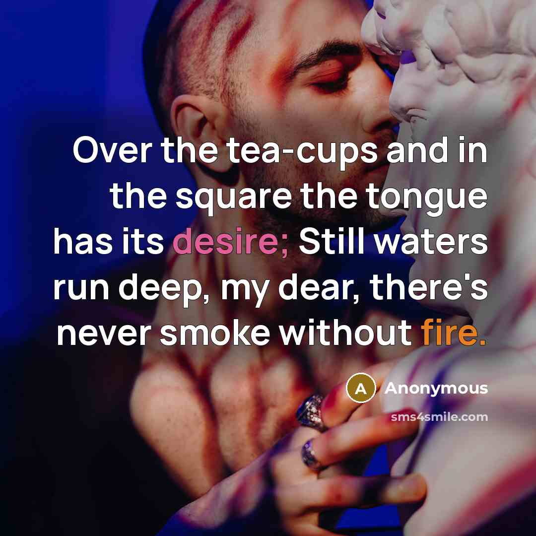 “Over the tea-cups and in the square the tongue has its desire; Still waters run deep, my dear, there's never smoke without fire.” quote by Anonymous