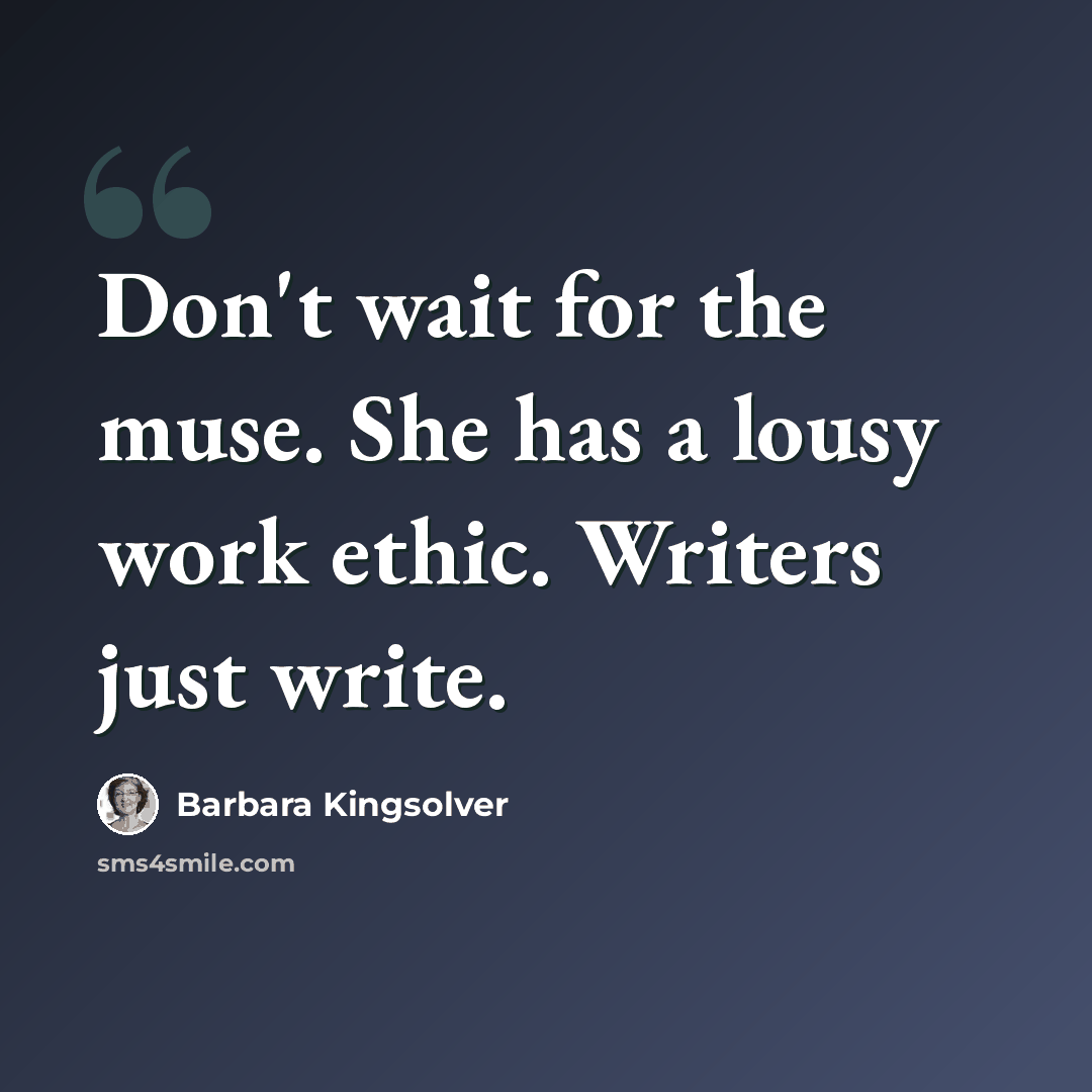 “Don't wait for the muse. She has a lousy work ethic. Writers just write.” quote by Barbara Kingsolver