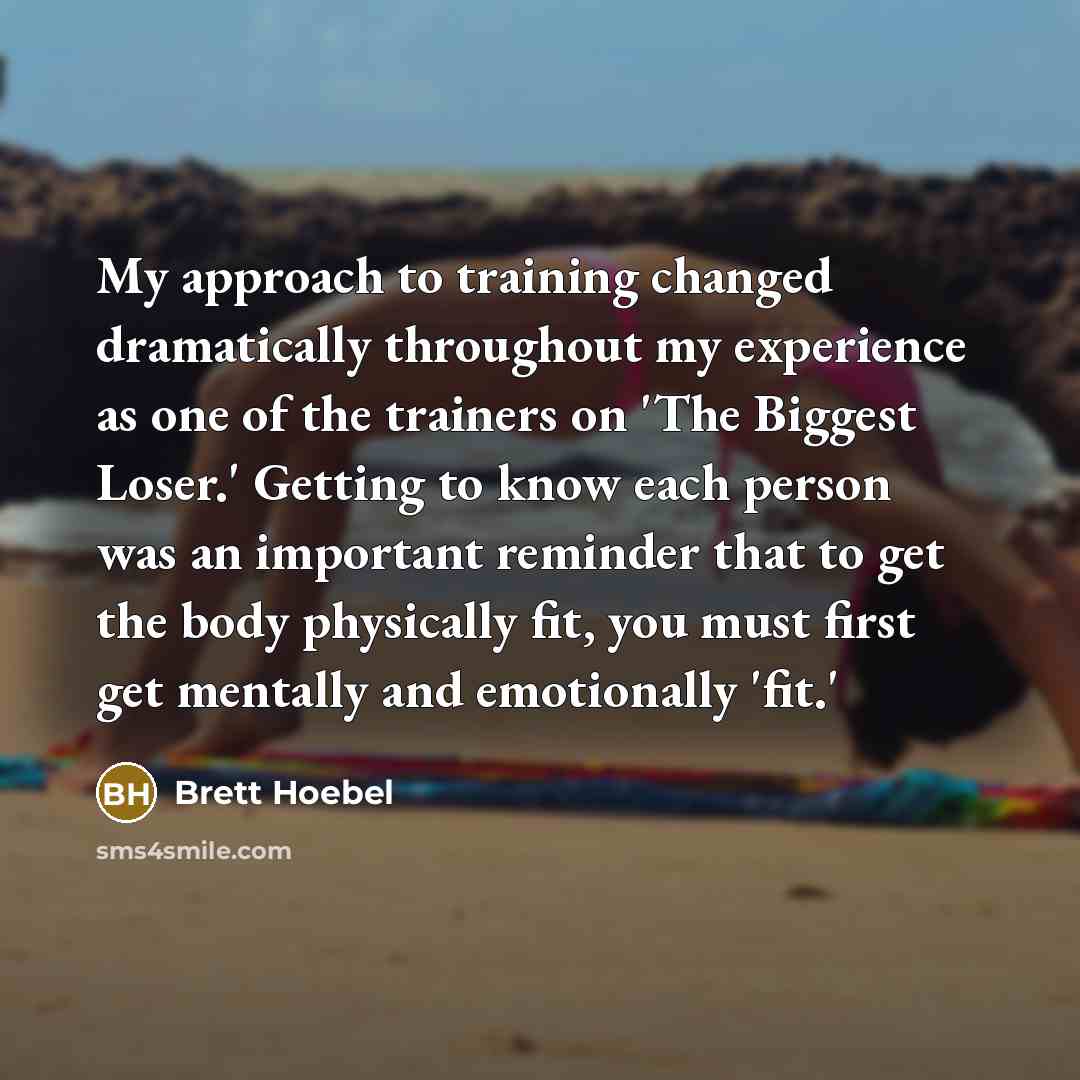 “My approach to training changed dramatically throughout my experience as one of the trainers on 'The Biggest Loser.' Getting to know each person was an important reminder that to get the body physically fit, you must first get mentally and emotionally 'fit.'” quote by Brett Hoebel