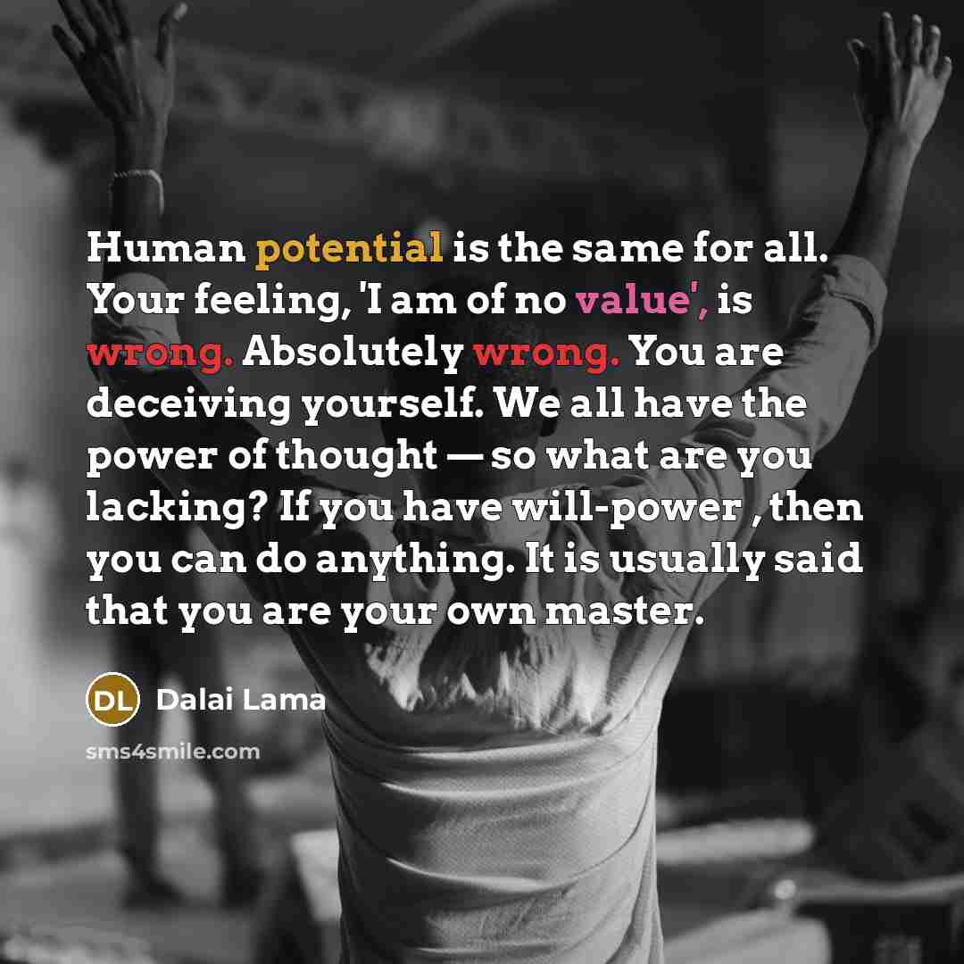 “Human potential is the same for all. Your feeling, 'I am of no value', is wrong. Absolutely wrong. You are deceiving yourself. We all have the power of thought — so what are you lacking? If you have will-power , then you can do anything. It is usually said that you are your own master.” quote by Dalai Lama
