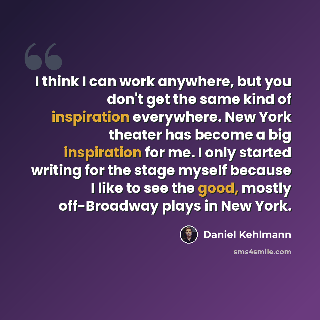 “I think I can work anywhere, but you don't get the same kind of inspiration everywhere. New York theater has become a big inspiration for me. I only started writing for the stage myself because I like to see the good, mostly off-Broadway plays in New York.” quote by Daniel Kehlmann